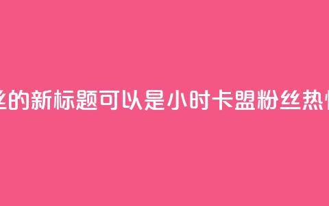 24小时卡盟粉丝的新标题可以是24小时卡盟粉丝热情支持  第1张 24小时卡盟粉丝的新标题可以是24小时卡盟粉丝热情支持  第1张