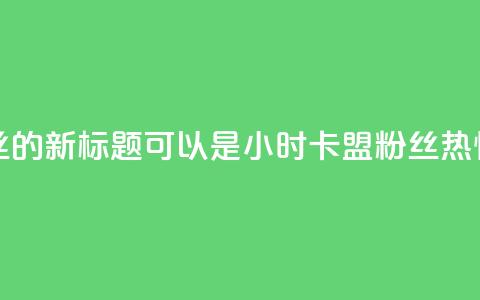 24小时卡盟粉丝的新标题可以是24小时卡盟粉丝热情支持  第1张 24小时卡盟粉丝的新标题可以是24小时卡盟粉丝热情支持  第1张