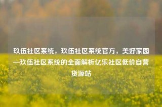 玖伍社区系统,玖伍社区系统官方,美好家园—玖伍社区系统的全面解析亿乐社区低价自营货源站