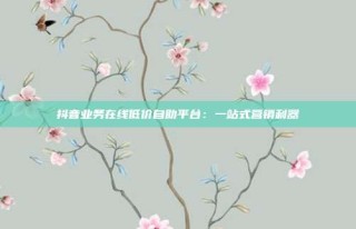 抖音业务在线低价自助平台:一站式营销利器