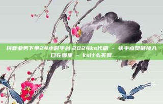 抖音业务下单24小时平台,2024ks代刷 - 快手点赞链接入口在哪里 - ks什么买赞