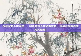 抖音业务下单免费 - 抖音业务下单免费服务,这里有您需要的相关信息!