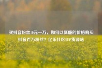 买抖音粉丝10元一万,如何以低廉的价格购买抖音百万粉丝?亿乐社区SUP货源站
