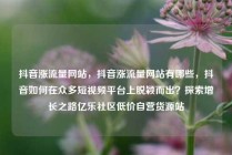 抖音涨流量网站,抖音涨流量网站有哪些,抖音如何在众多短视频平台上脱颖而出?探索增长之路亿乐社区低价自营货源站