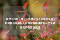 刷快手粉丝,快手24小时在线下单平台免费,如何在快手平台上高效获取和维护粉丝亿乐社区低价自营货源站