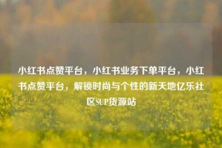 小红书点赞平台,小红书业务下单平台,小红书点赞平台,解锁时尚与个性的新天地亿乐社区SUP货源站