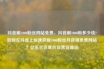 抖音刷1000粉丝网站免费,抖音刷1000粉多少钱?如何在抖音上快速获取1000粉丝并获得免费网站?亿乐社区低价自营货源站