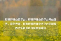 哔哩哔哩业务平台,哔哩哔哩业务平台网站服务,蓝色界域,探索哔哩哔哩业务平台的新视界亿乐社区低价自营货源站