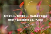 抖音买粉丝,抖音买粉丝,平台乱象背后的消费陷阱与监管挑战亿乐社区SUP货源站
