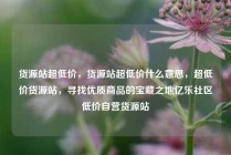 货源站超低价,货源站超低价什么意思,超低价货源站,寻找优质商品的宝藏之地亿乐社区低价自营货源站