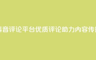 抖音评论平台:优质评论助力内容传播