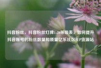 抖音粉丝,抖音粉丝灯牌1-20等级表,如何提升抖音账号的粉丝数量和质量亿乐社区SUP货源站