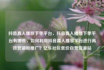 抖音真人播放下单平台,抖音真人播放下单平台有哪些,如何利用抖音真人播放平台进行高效营销和推广?亿乐社区低价自营货源站