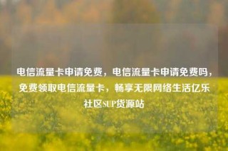 电信流量卡申请免费，电信流量卡申请免费吗，免费领取电信流量卡，畅享无限网络生活亿乐社区SUP货源站