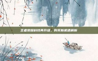 王者荣耀科技再升级，购买新机遇解析