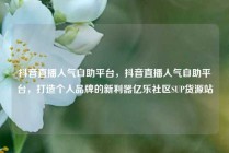 抖音直播人气自助平台，抖音直播人气自助平台，打造个人品牌的新利器亿乐社区SUP货源站