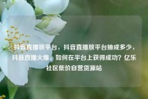 抖音直播放平台,抖音直播放平台抽成多少,抖音直播火爆,如何在平台上获得成功?亿乐社区低价自营货源站
