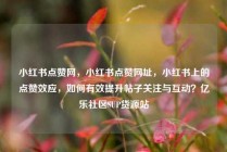 小红书点赞网,小红书点赞网址,小红书上的点赞效应,如何有效提升帖子关注与互动?亿乐社区SUP货源站