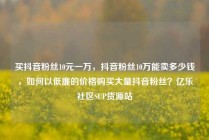 买抖音粉丝10元一万,抖音粉丝10万能卖多少钱,如何以低廉的价格购买大量抖音粉丝?亿乐社区SUP货源站
