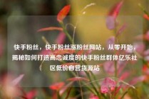 快手粉丝,快手粉丝涨粉丝网站,从零开始,揭秘如何打造高忠诚度的快手粉丝群体亿乐社区低价自营货源站