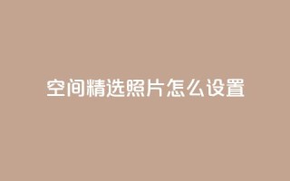 QQ空间精选照片怎么设置 - 如何设置QQ空间精选照片,让你的个人空间更独特~