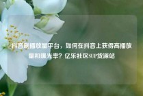 抖音刷播放量平台,如何在抖音上获得高播放量和曝光率?亿乐社区SUP货源站