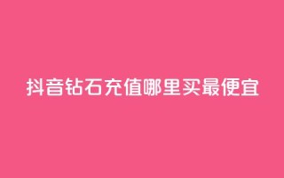 抖音钻石充值哪里买最便宜 - 抖音钻石充值最划算的购买渠道推荐!