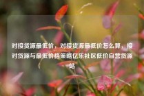 对接货源最低价,对接货源最低价怎么算,接对货源与最低价格策略亿乐社区低价自营货源站