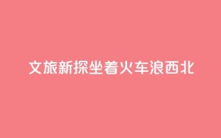 文旅新探|坐着火车“浪”西北