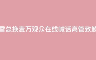 “雷总换麦”!10万+观众在线喊话,高管致歉