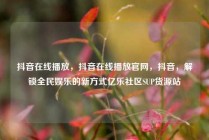 抖音在线播放,抖音在线播放官网,抖音,解锁全民娱乐的新方式亿乐社区SUP货源站