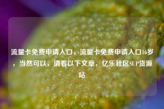 流量卡免费申请入口，流量卡免费申请入口16岁，当然可以，请看以下文章，亿乐社区SUP货源站