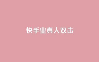 快手业真人双击 - 快手真人双击揭秘:业内的真相!!