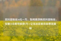买抖音粉丝10元一万,如何高效购买抖音粉丝,仅需10元即可收获1万+亿乐社区低价自营货源站