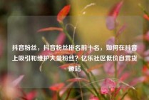 抖音粉丝,抖音粉丝排名前十名,如何在抖音上吸引和维护大量粉丝?亿乐社区低价自营货源站