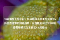 抖音播放下单平台,抖音播放下单平台有哪些,抖音直播带货的新趋势,从直播到APP下的全链路营销模式亿乐社区SUP货源站