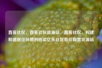直客社区,直客社区货源站,直客社区,构建和谐居住环境的桥梁亿乐社区低价自营货源站
