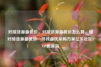 对接货源最低价,对接货源最低价怎么算,接对接货源最低价—寻找最优采购方案亿乐社区SUP货源站