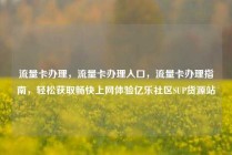 流量卡办理,流量卡办理入口,流量卡办理指南,轻松获取畅快上网体验亿乐社区SUP货源站
