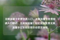无限流量卡免费申请入口,无限流量卡免费申请入口移动,无限制流量!轻松获取免费无限流量卡亿乐社区低价自营货源站