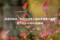 抖音买粉丝,如何在抖音上购买并获得大量粉丝?亿乐社区SUP货源站