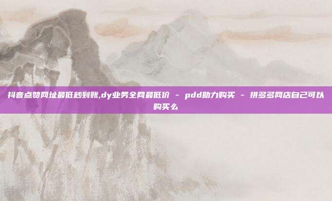 抖音点赞网址最低秒到账,dy业务全网最低价 - pdd助力购买 拼多多网店自己可以购买么  第1张