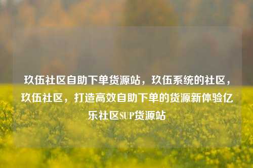 玖伍社区自助下单货源站，玖伍系统的社区	，玖伍社区，打造高效自助下单的货源新体验亿乐社区SUP货源站  第1张