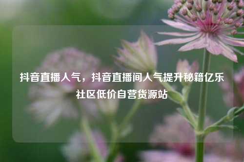抖音直播人气，抖音直播间人气提升秘籍亿乐社区低价自营货源站  第1张