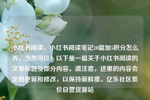 小红书阅读，小红书阅读笔记10篇加5积分怎么弄，当然可以！以下是一篇关于小红书阅读的文章标题及部分内容	。请注意	，这里的内容会定期更新和修改，以保持新鲜度。亿乐社区低价自营货源站  第1张